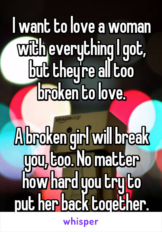 I want to love a woman with everything I got, but they're all too broken to love.

A broken girl will break you, too. No matter how hard you try to put her back together.