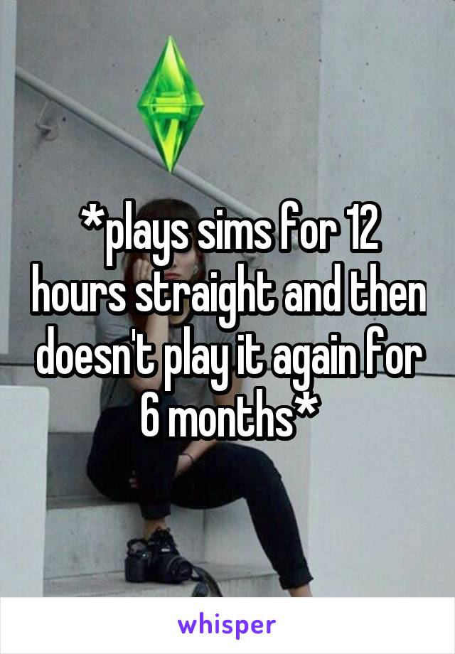 *plays sims for 12 hours straight and then doesn't play it again for 6 months*