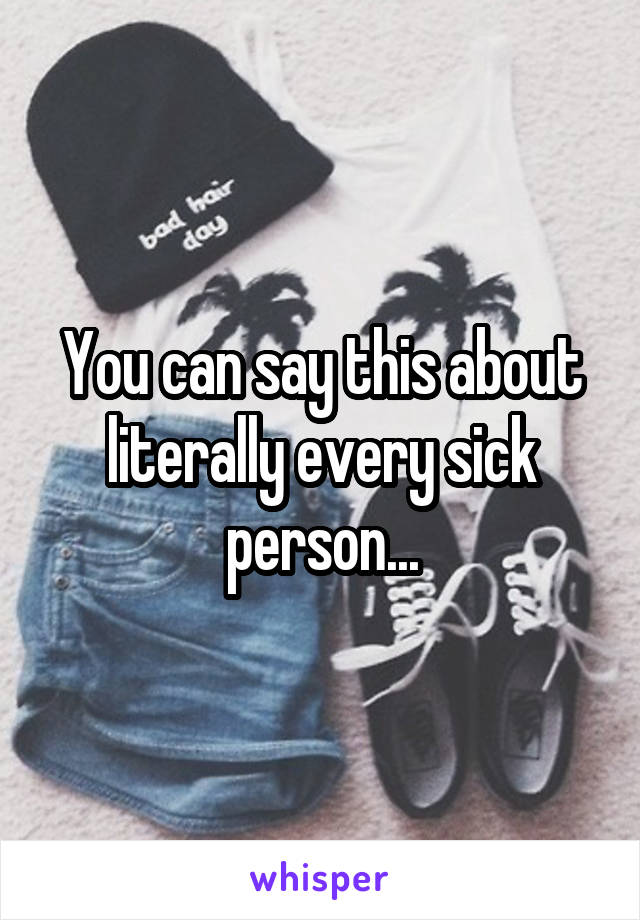 You can say this about literally every sick person...