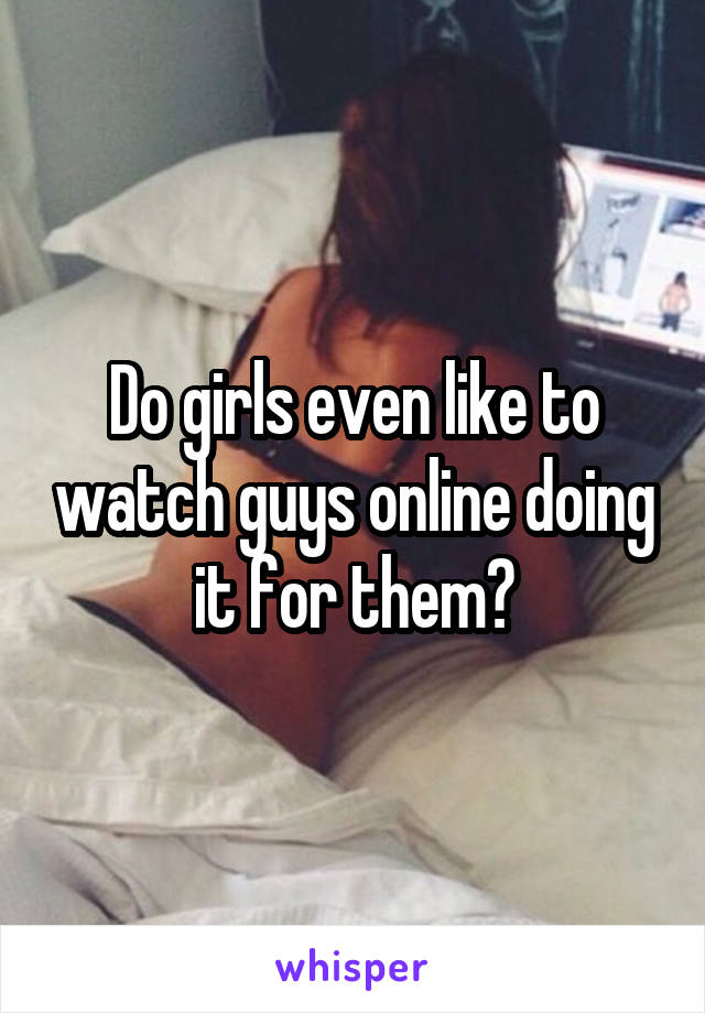 Do girls even like to watch guys online doing it for them?