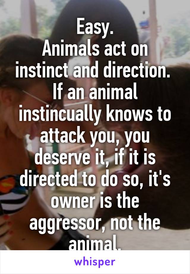 Easy.
Animals act on instinct and direction.  If an animal instincually knows to attack you, you deserve it, if it is directed to do so, it's owner is the aggressor, not the animal.