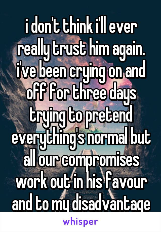 i don't think i'll ever really trust him again. i've been crying on and off for three days trying to pretend everything's normal but all our compromises work out in his favour and to my disadvantage