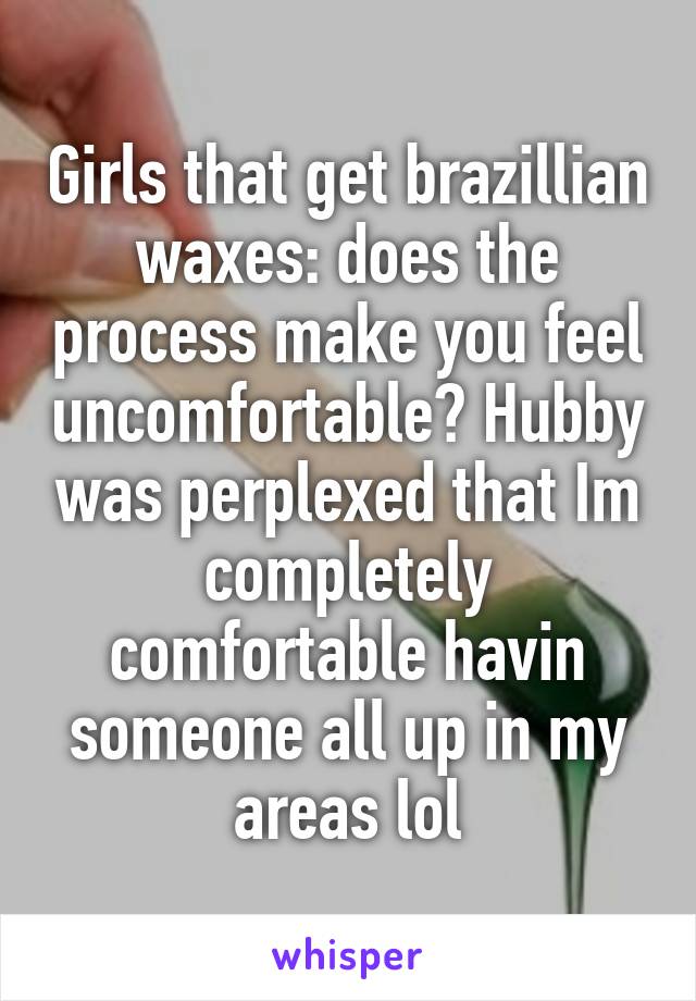 Girls that get brazillian waxes: does the process make you feel uncomfortable? Hubby was perplexed that Im completely comfortable havin someone all up in my areas lol