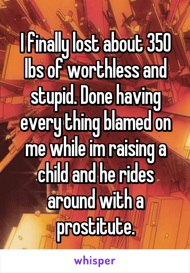 I finally lost about 350 lbs of worthless and stupid. Done having every thing blamed on me while im raising a child and he rides around with a prostitute.