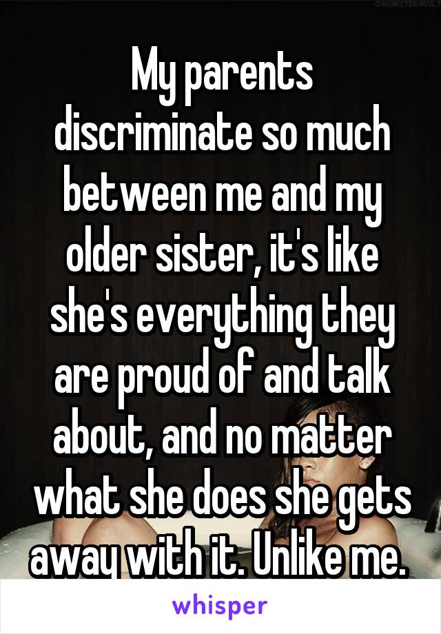 My parents discriminate so much between me and my older sister, it's like she's everything they are proud of and talk about, and no matter what she does she gets away with it. Unlike me. 