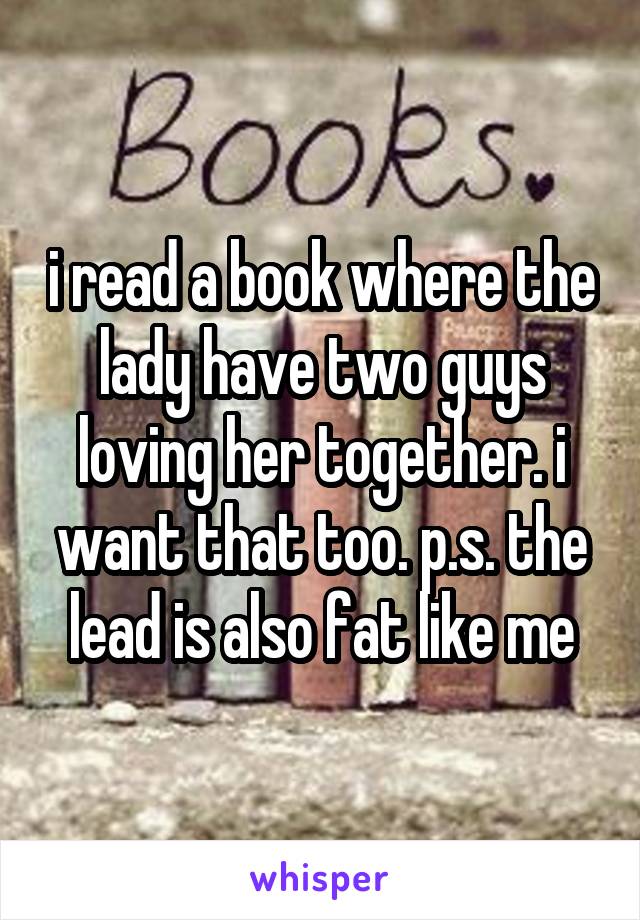 i read a book where the lady have two guys loving her together. i want that too. p.s. the lead is also fat like me