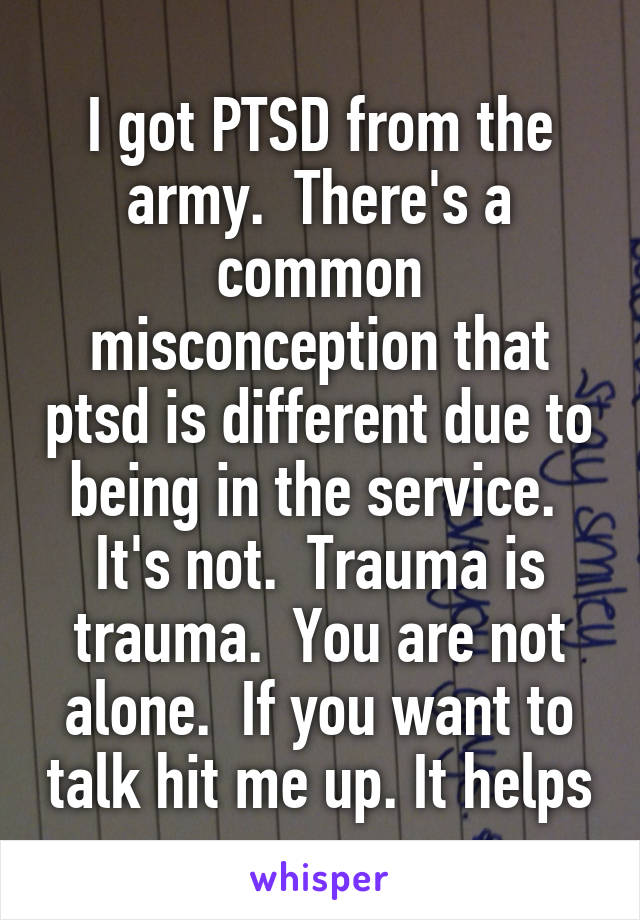 I got PTSD from the army.  There's a common misconception that ptsd is different due to being in the service.  It's not.  Trauma is trauma.  You are not alone.  If you want to talk hit me up. It helps