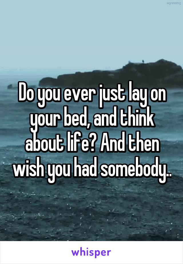 Do you ever just lay on your bed, and think about life? And then wish you had somebody..