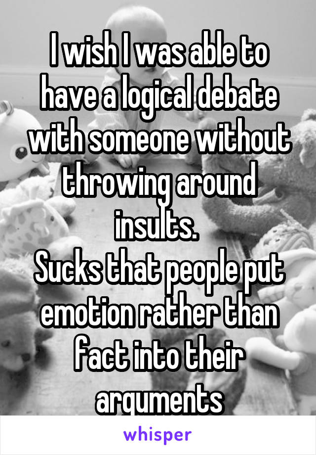 I wish I was able to have a logical debate with someone without throwing around insults. 
Sucks that people put emotion rather than fact into their arguments