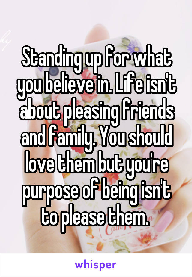 Standing up for what you believe in. Life isn't about pleasing friends and family. You should love them but you're purpose of being isn't to please them. 