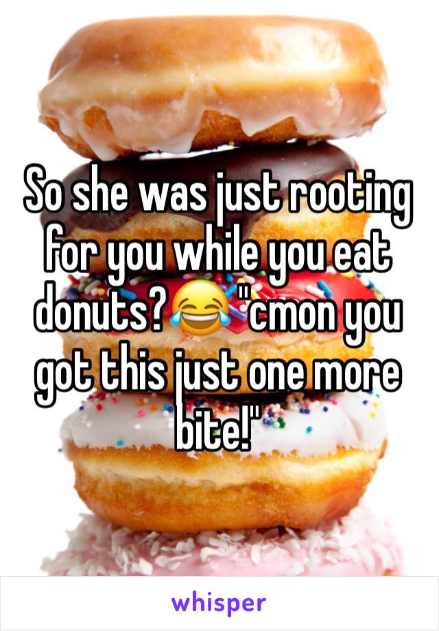 So she was just rooting for you while you eat donuts?😂 "cmon you got this just one more bite!"