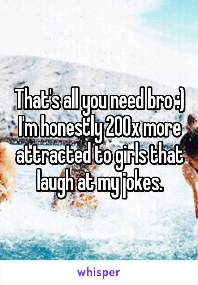 That's all you need bro :) I'm honestly 200x more attracted to girls that laugh at my jokes.