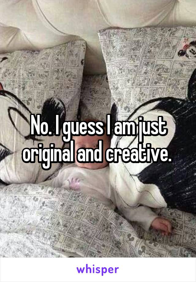 No. I guess I am just original and creative. 