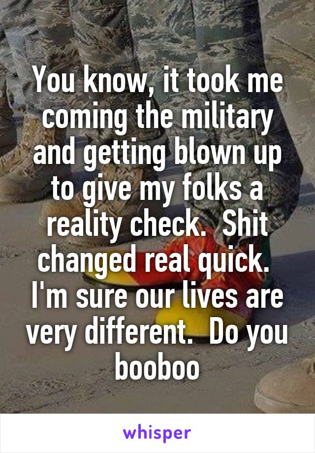 You know, it took me coming the military and getting blown up to give my folks a reality check.  Shit changed real quick.  I'm sure our lives are very different.  Do you booboo