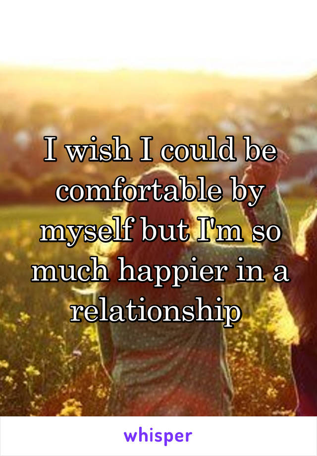 I wish I could be comfortable by myself but I'm so much happier in a relationship 