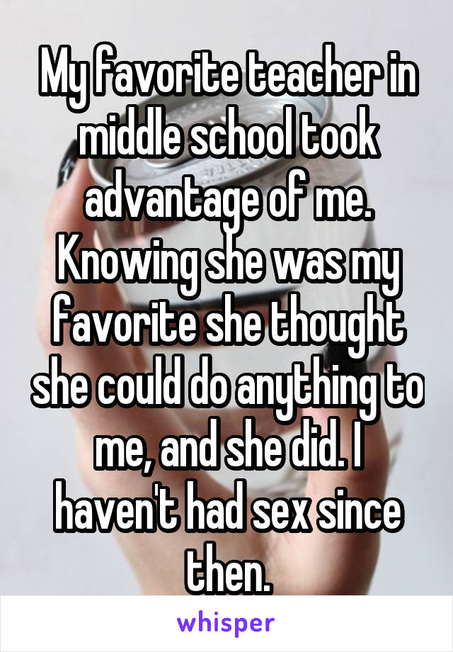 My favorite teacher in middle school took advantage of me. Knowing she was my favorite she thought she could do anything to me, and she did. I haven't had sex since then.