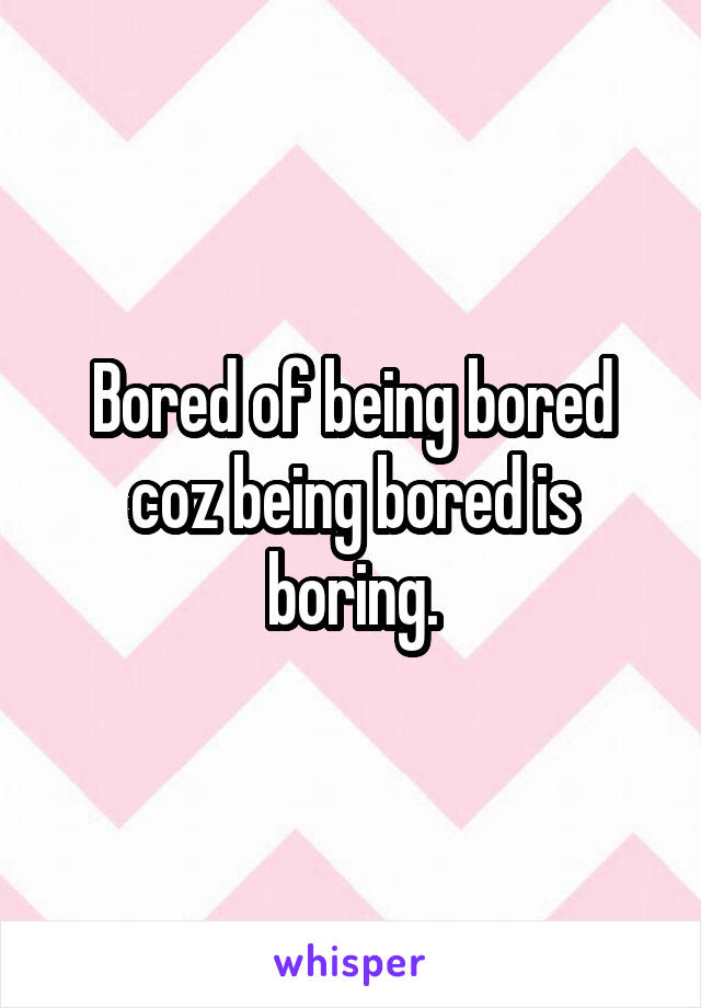 Bored of being bored coz being bored is boring.