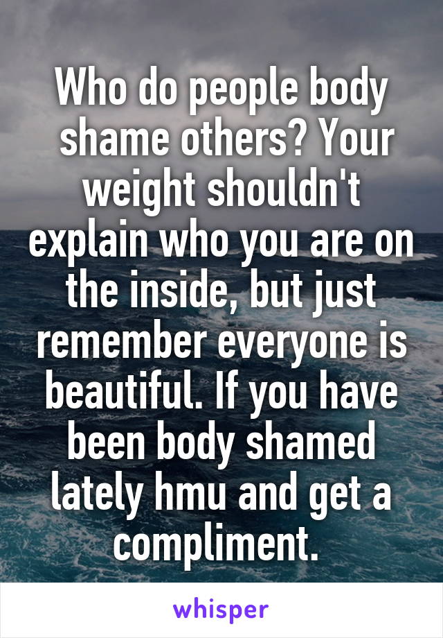 Who do people body
 shame others? Your weight shouldn't explain who you are on the inside, but just remember everyone is beautiful. If you have been body shamed lately hmu and get a compliment. 