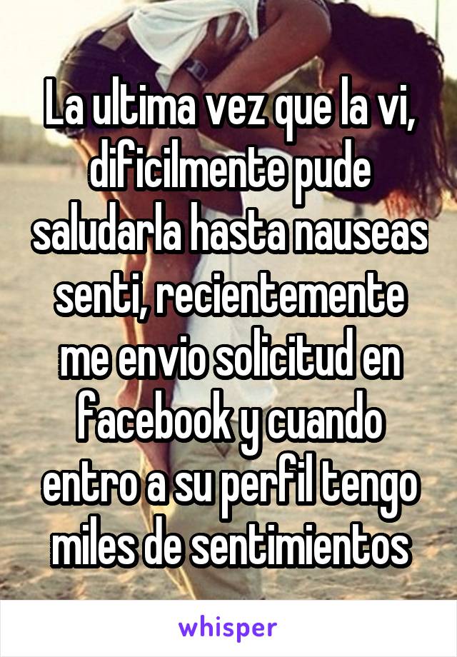 La ultima vez que la vi, dificilmente pude saludarla hasta nauseas senti, recientemente me envio solicitud en facebook y cuando entro a su perfil tengo miles de sentimientos