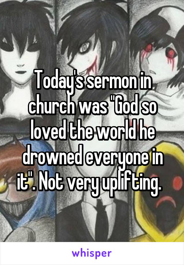 Today's sermon in church was "God so loved the world he drowned everyone in it". Not very uplifting.  