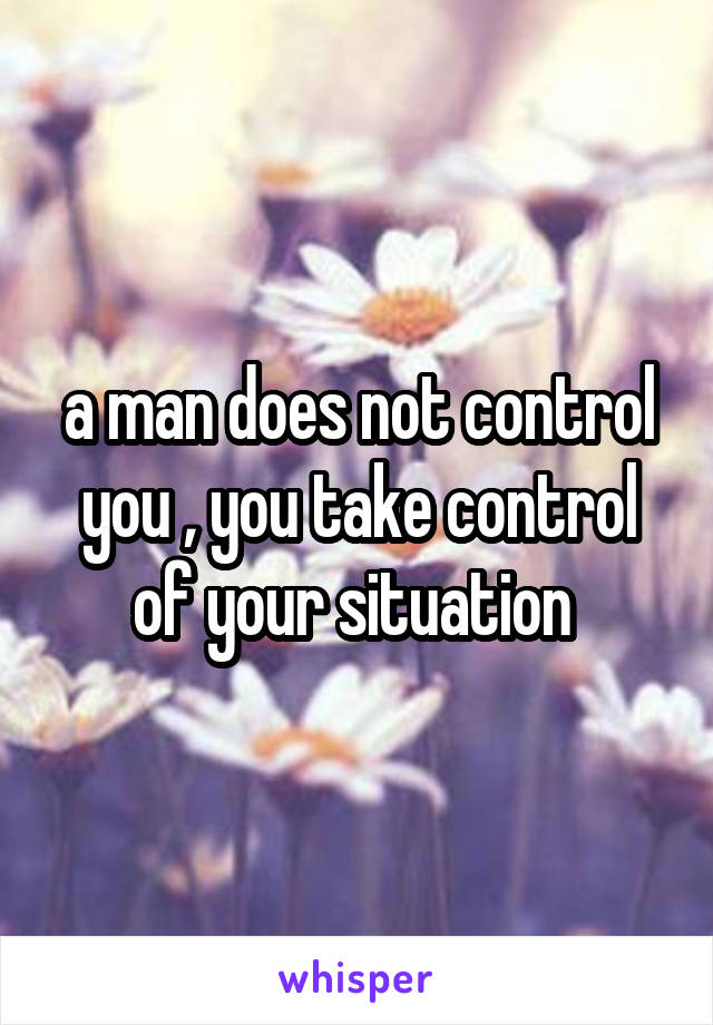 a man does not control you , you take control of your situation 