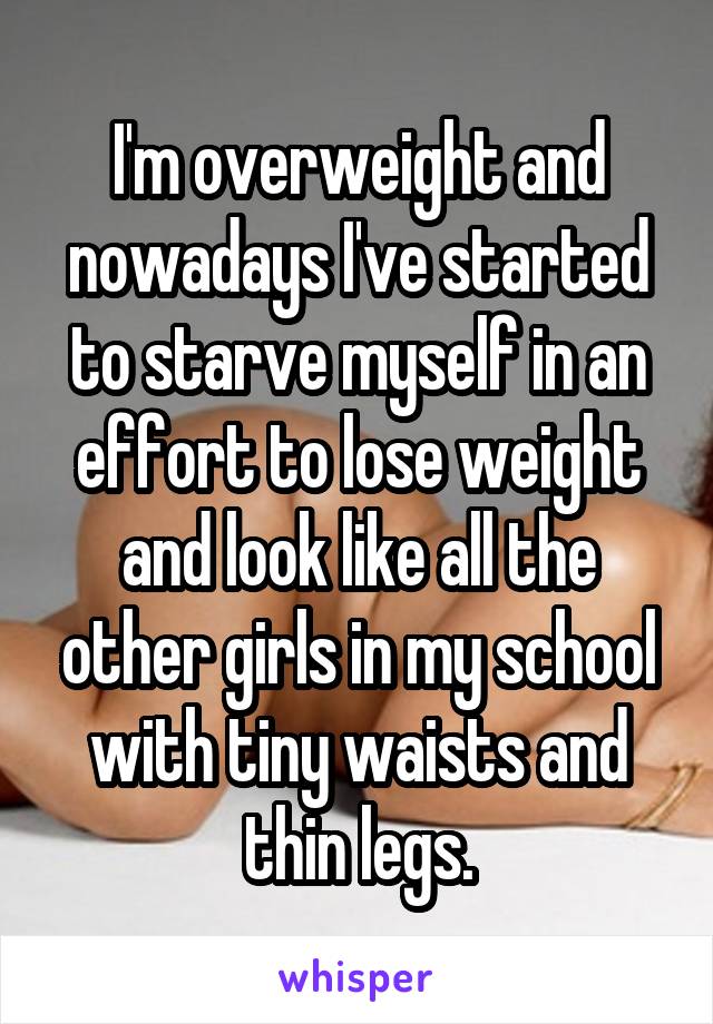 I'm overweight and nowadays I've started to starve myself in an effort to lose weight and look like all the other girls in my school with tiny waists and thin legs.