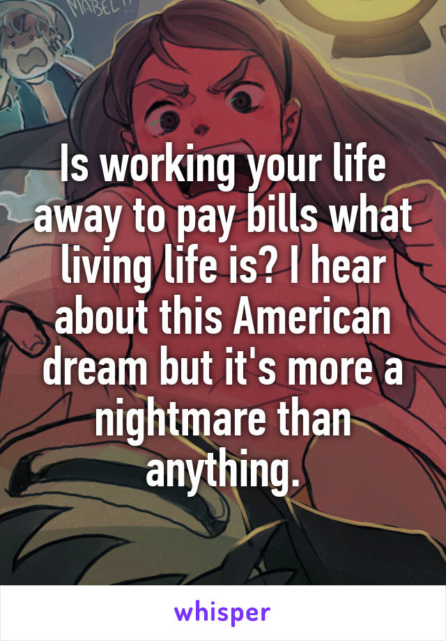 Is working your life away to pay bills what living life is? I hear about this American dream but it's more a nightmare than anything.