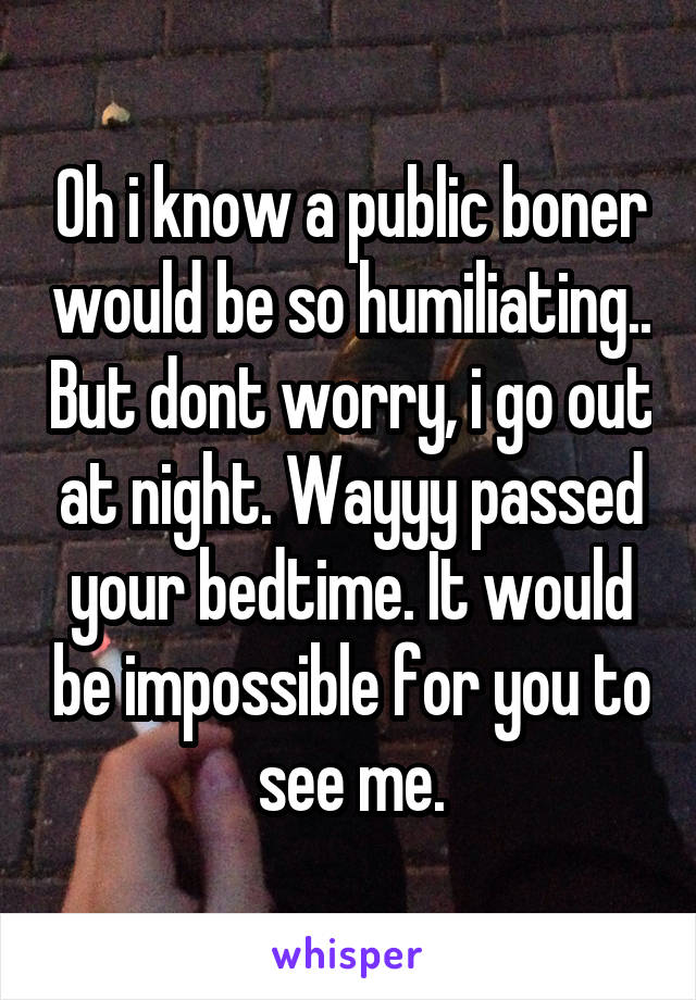 Oh i know a public boner would be so humiliating.. But dont worry, i go out at night. Wayyy passed your bedtime. It would be impossible for you to see me.