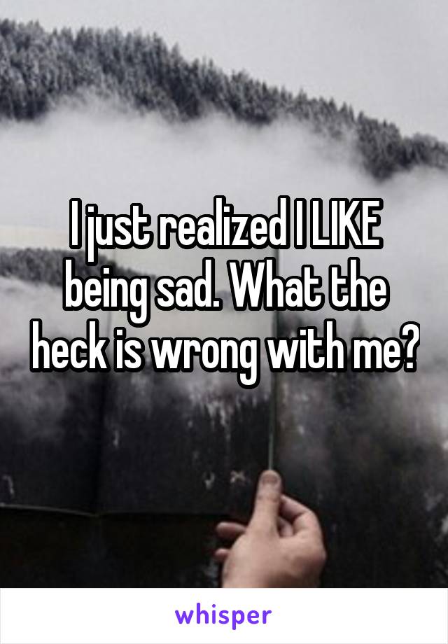 I just realized I LIKE being sad. What the heck is wrong with me? 