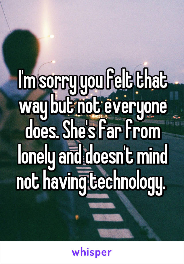 I'm sorry you felt that way but not everyone does. She's far from lonely and doesn't mind not having technology. 