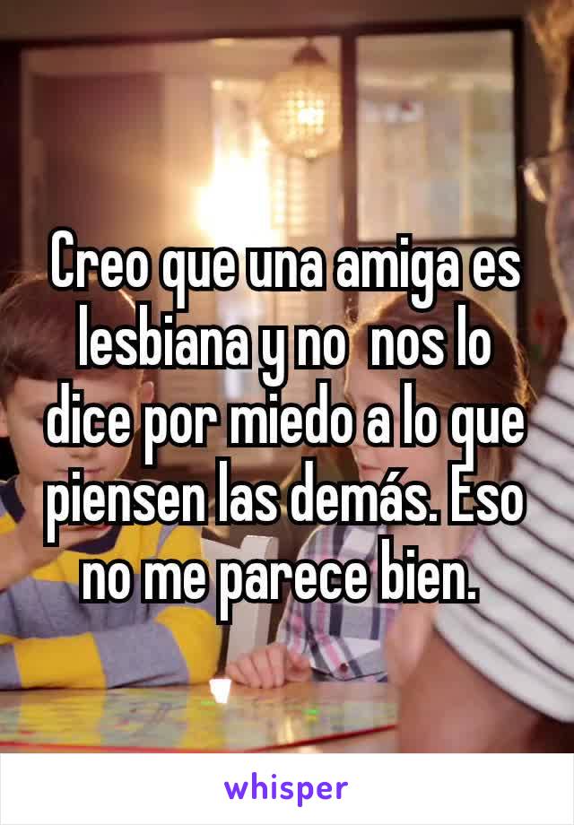 Creo que una amiga es lesbiana y no  nos lo dice por miedo a lo que piensen las demás. Eso no me parece bien. 