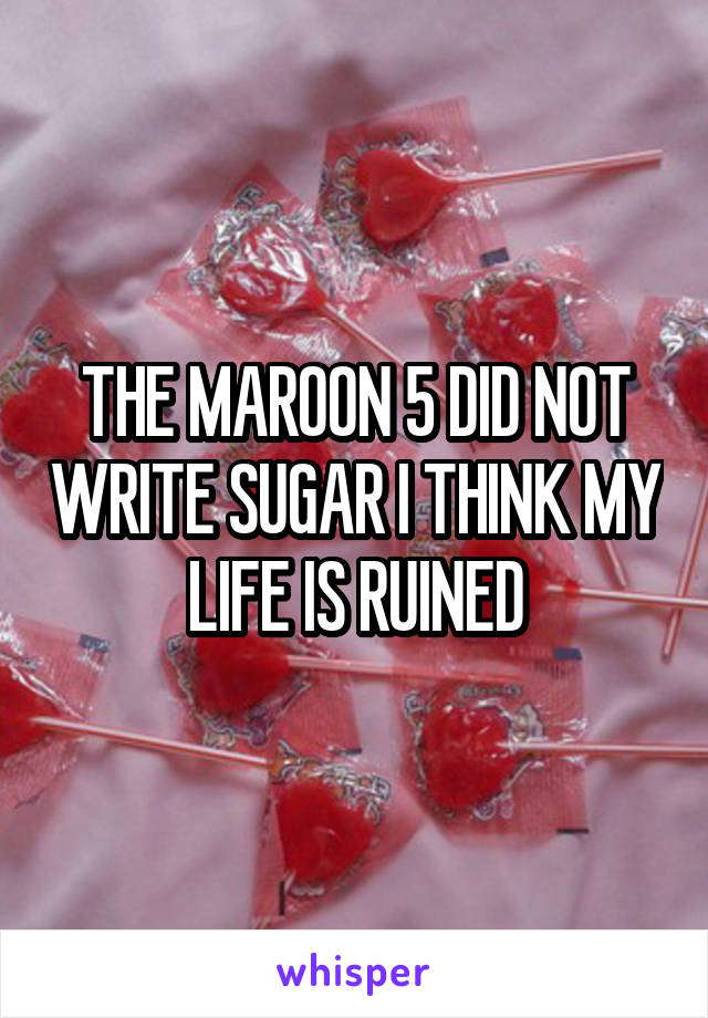 THE MAROON 5 DID NOT WRITE SUGAR I THINK MY LIFE IS RUINED