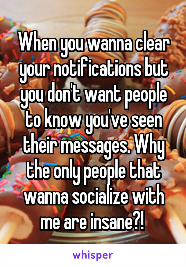 When you wanna clear your notifications but you don't want people to know you've seen their messages. Why the only people that wanna socialize with me are insane?! 