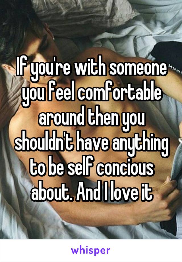 If you're with someone you feel comfortable around then you shouldn't have anything to be self concious about. And I love it