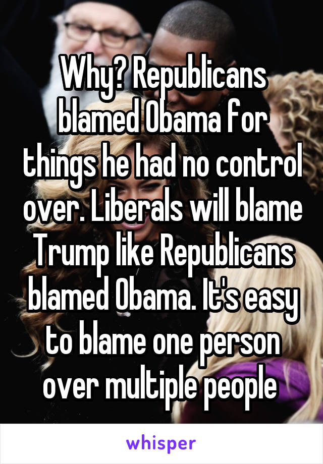 Why? Republicans blamed Obama for things he had no control over. Liberals will blame Trump like Republicans blamed Obama. It's easy to blame one person over multiple people 