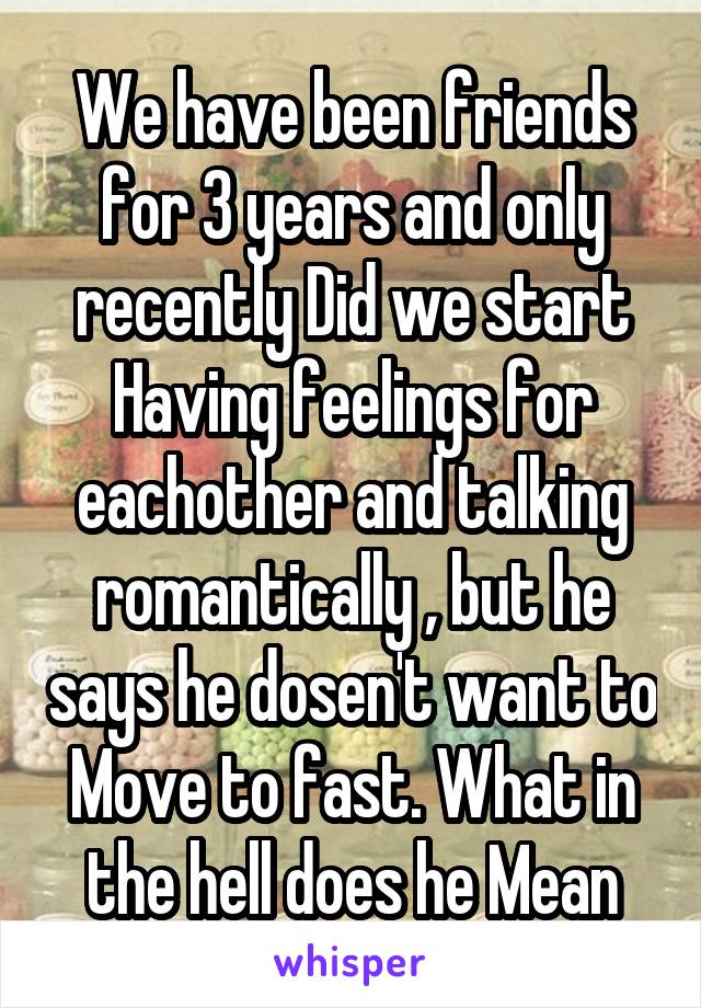 We have been friends for 3 years and only recently Did we start Having feelings for eachother and talking romantically , but he says he dosen't want to Move to fast. What in the hell does he Mean