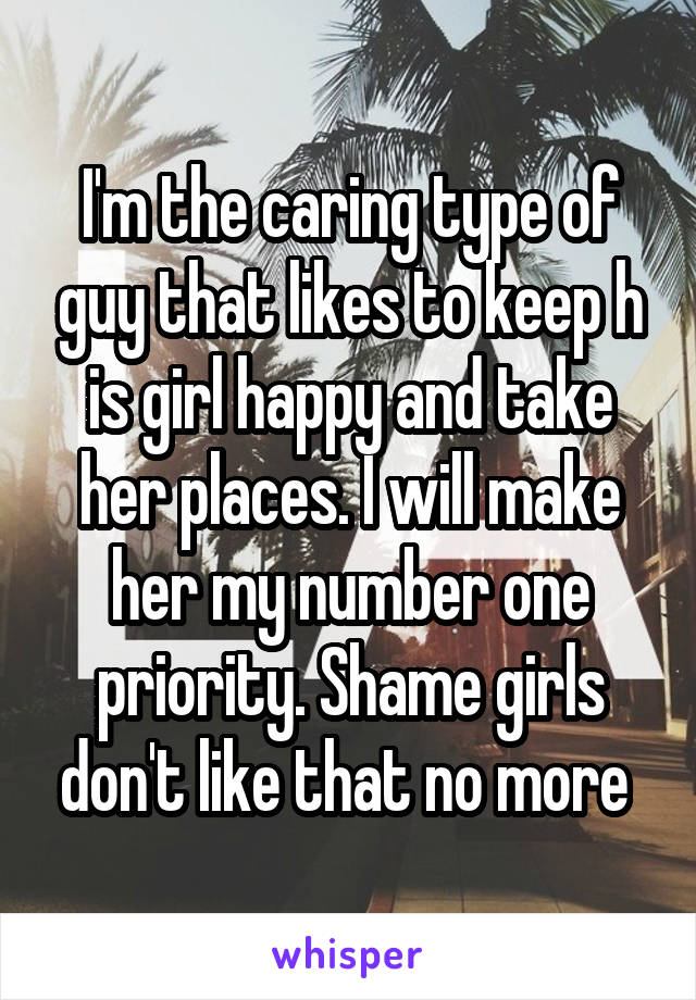 I'm the caring type of guy that likes to keep h is girl happy and take her places. I will make her my number one priority. Shame girls don't like that no more 