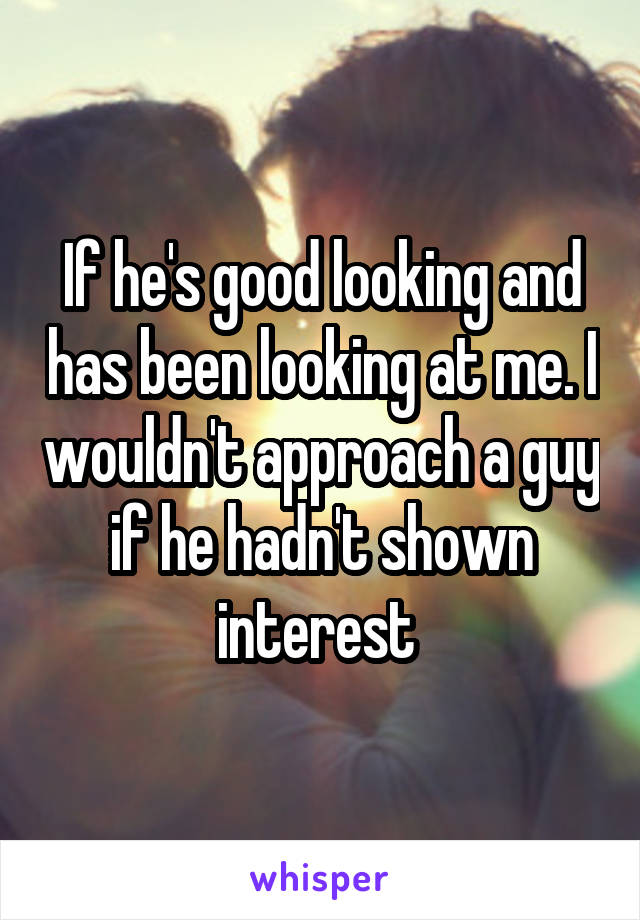 If he's good looking and has been looking at me. I wouldn't approach a guy if he hadn't shown interest 