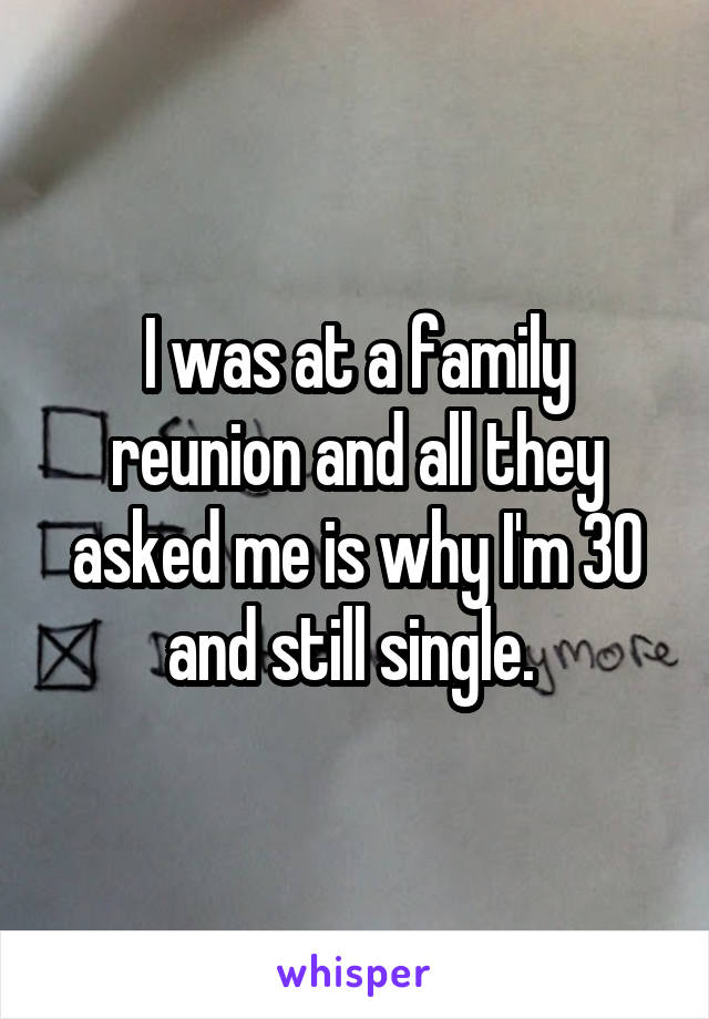 I was at a family reunion and all they asked me is why I'm 30 and still single. 