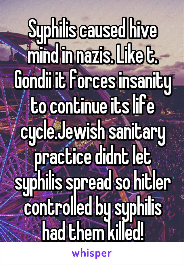 Syphilis caused hive mind in nazis. Like t. Gondii it forces insanity to continue its life cycle.Jewish sanitary practice didnt let syphilis spread so hitler controlled by syphilis had them killed!