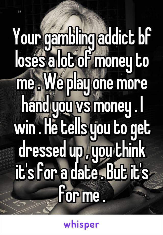 Your gambling addict bf loses a lot of money to me . We play one more hand you vs money . I win . He tells you to get dressed up , you think it's for a date . But it's for me .