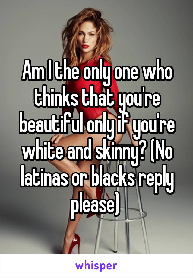 Am I the only one who thinks that you're beautiful only if you're white and skinny? (No latinas or blacks reply please) 