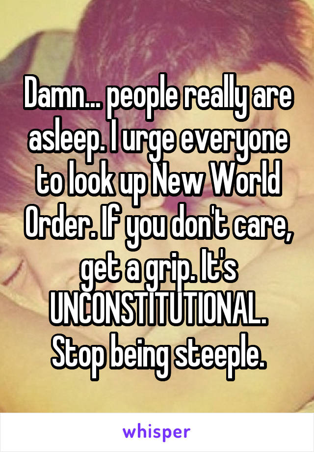 Damn... people really are asleep. I urge everyone to look up New World Order. If you don't care, get a grip. It's UNCONSTITUTIONAL. Stop being steeple.