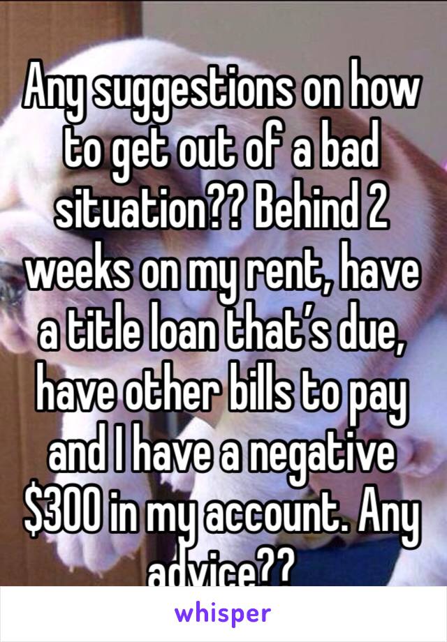 Any suggestions on how to get out of a bad situation?? Behind 2 weeks on my rent, have a title loan that’s due, have other bills to pay and I have a negative $300 in my account. Any advice??