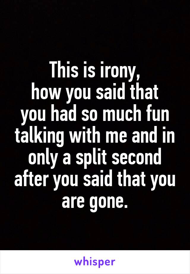 This is irony,
how you said that you had so much fun talking with me and in only a split second after you said that you are gone.