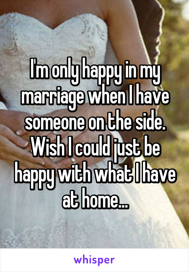 I'm only happy in my marriage when I have someone on the side. Wish I could just be happy with what I have at home...