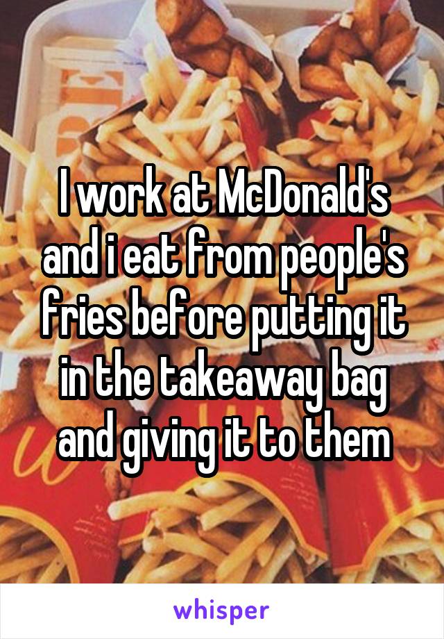 I work at McDonald's and i eat from people's fries before putting it in the takeaway bag and giving it to them