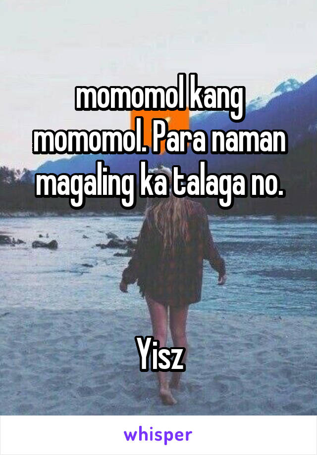 momomol kang momomol. Para naman magaling ka talaga no.



Yisz