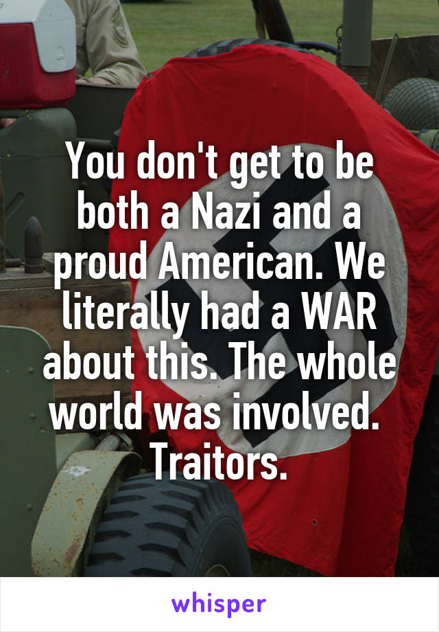 You don't get to be both a Nazi and a proud American. We literally had a WAR about this. The whole world was involved. 
Traitors.