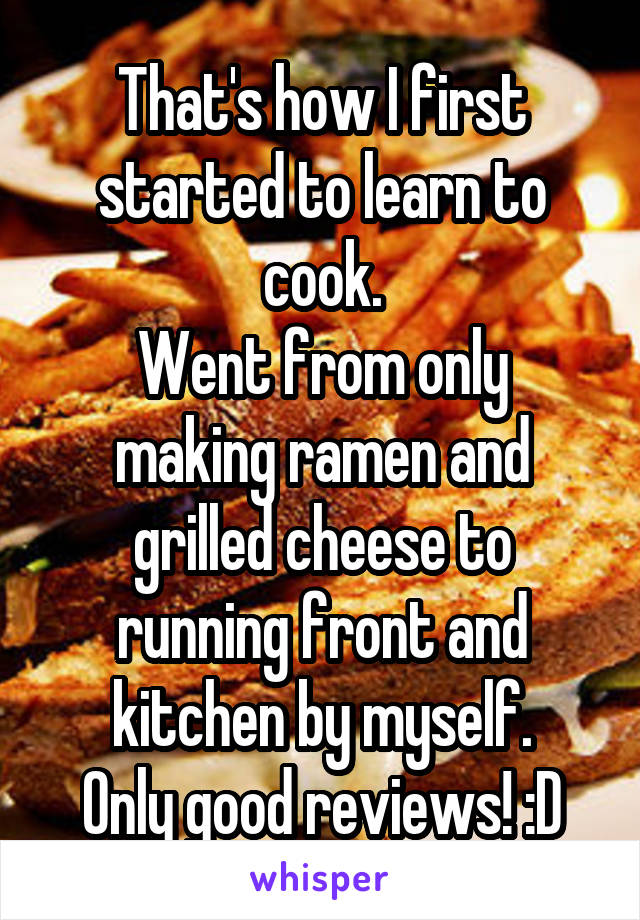 That's how I first started to learn to cook.
Went from only making ramen and grilled cheese to running front and kitchen by myself.
Only good reviews! :D